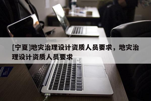 [寧夏]地災(zāi)治理設(shè)計資質(zhì)人員要求，地災(zāi)治理設(shè)計資質(zhì)人員要求