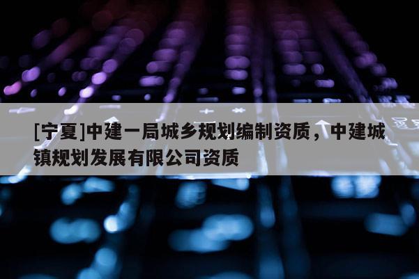 [寧夏]中建一局城鄉(xiāng)規(guī)劃編制資質(zhì)，中建城鎮(zhèn)規(guī)劃發(fā)展有限公司資質(zhì)