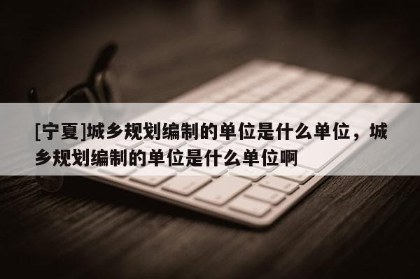[寧夏]城鄉(xiāng)規(guī)劃編制的單位是什么單位，城鄉(xiāng)規(guī)劃編制的單位是什么單位啊