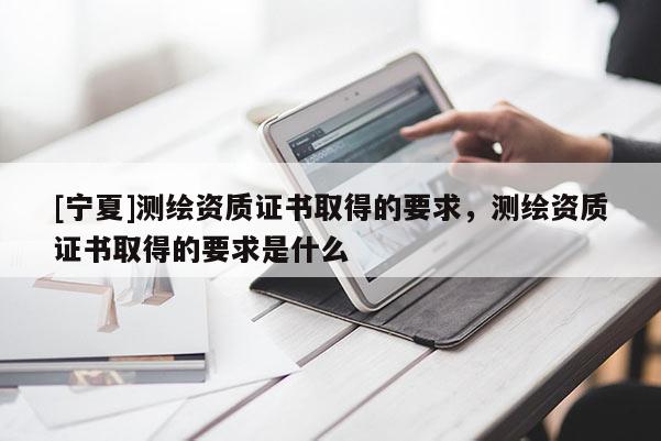 [寧夏]測繪資質(zhì)證書取得的要求，測繪資質(zhì)證書取得的要求是什么