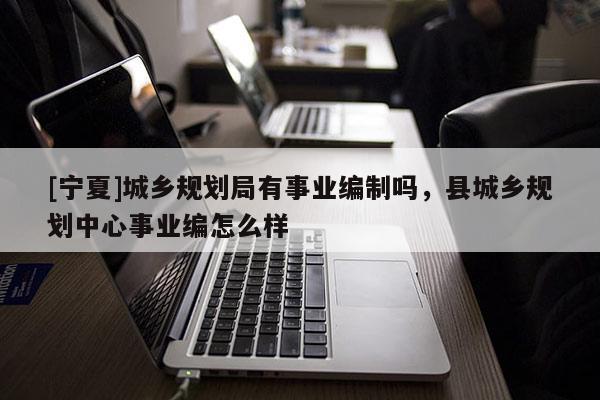 [寧夏]城鄉(xiāng)規(guī)劃局有事業(yè)編制嗎，縣城鄉(xiāng)規(guī)劃中心事業(yè)編怎么樣