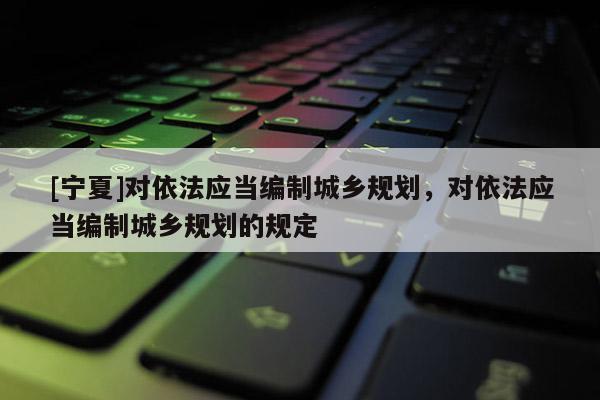 [寧夏]對依法應(yīng)當(dāng)編制城鄉(xiāng)規(guī)劃，對依法應(yīng)當(dāng)編制城鄉(xiāng)規(guī)劃的規(guī)定