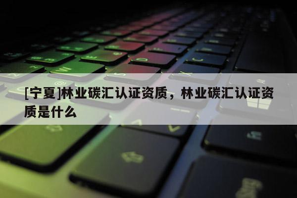 [寧夏]林業(yè)碳匯認(rèn)證資質(zhì)，林業(yè)碳匯認(rèn)證資質(zhì)是什么