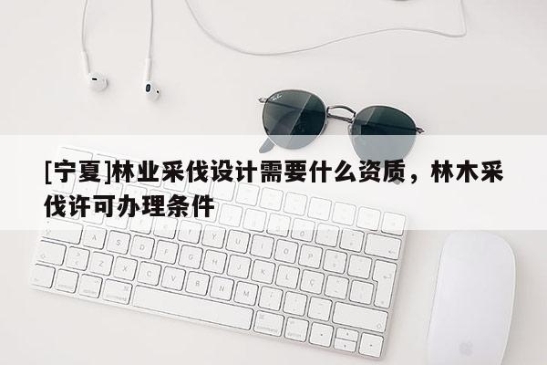 [寧夏]林業(yè)采伐設(shè)計(jì)需要什么資質(zhì)，林木采伐許可辦理?xiàng)l件
