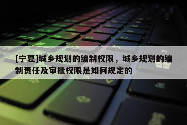 [寧夏]城鄉(xiāng)規(guī)劃的編制權(quán)限，城鄉(xiāng)規(guī)劃的編制責(zé)任及審批權(quán)限是如何規(guī)定的