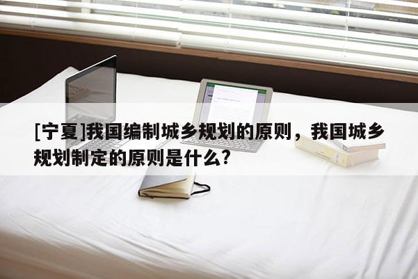 [寧夏]我國(guó)編制城鄉(xiāng)規(guī)劃的原則，我國(guó)城鄉(xiāng)規(guī)劃制定的原則是什么?