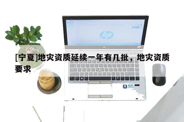 [寧夏]地災(zāi)資質(zhì)延續(xù)一年有幾批，地災(zāi)資質(zhì)要求