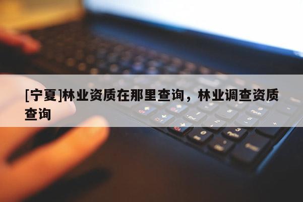 [寧夏]林業(yè)資質(zhì)在那里查詢，林業(yè)調(diào)查資質(zhì)查詢