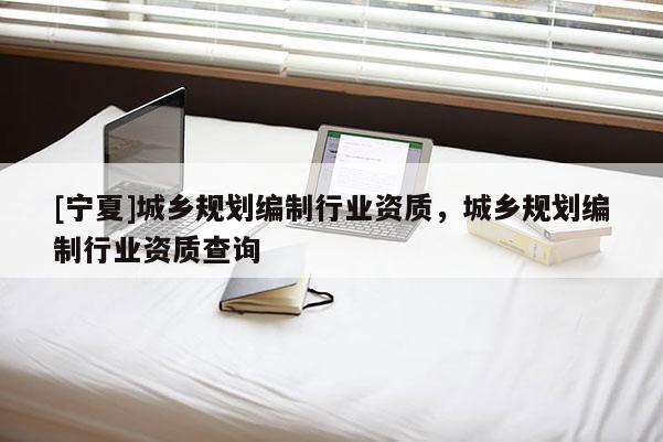 [寧夏]城鄉(xiāng)規(guī)劃編制行業(yè)資質(zhì)，城鄉(xiāng)規(guī)劃編制行業(yè)資質(zhì)查詢