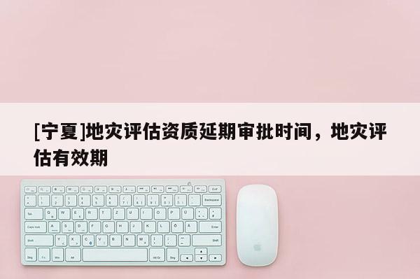 [寧夏]地災(zāi)評估資質(zhì)延期審批時(shí)間，地災(zāi)評估有效期