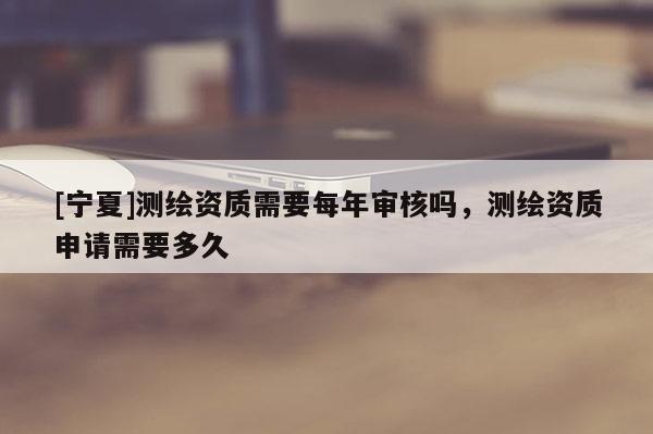 [寧夏]測繪資質(zhì)需要每年審核嗎，測繪資質(zhì)申請需要多久