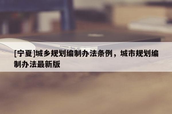 [寧夏]城鄉(xiāng)規(guī)劃編制辦法條例，城市規(guī)劃編制辦法最新版