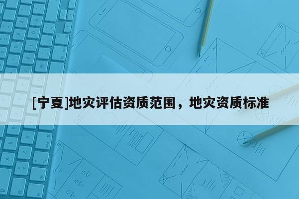 [寧夏]地災(zāi)評(píng)估資質(zhì)范圍，地災(zāi)資質(zhì)標(biāo)準(zhǔn)