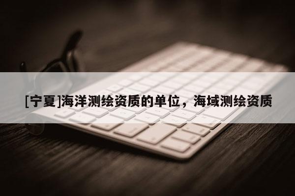 [寧夏]海洋測繪資質(zhì)的單位，海域測繪資質(zhì)