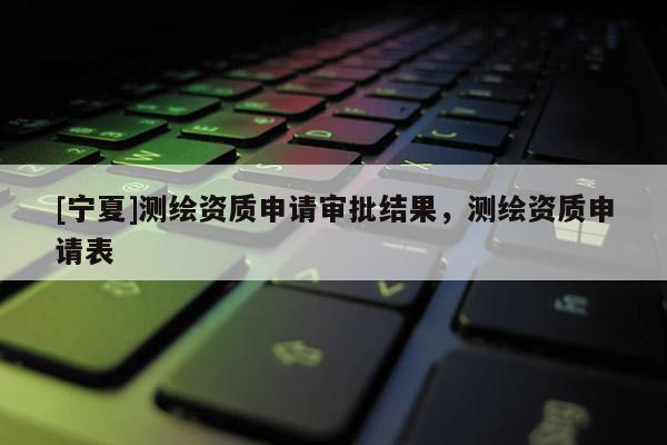 [寧夏]測繪資質(zhì)申請審批結(jié)果，測繪資質(zhì)申請表