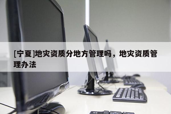 [寧夏]地災(zāi)資質(zhì)分地方管理嗎，地災(zāi)資質(zhì)管理辦法