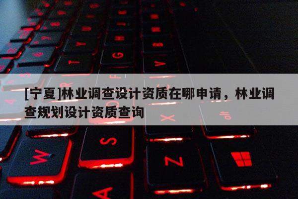 [寧夏]林業(yè)調(diào)查設(shè)計(jì)資質(zhì)在哪申請(qǐng)，林業(yè)調(diào)查規(guī)劃設(shè)計(jì)資質(zhì)查詢(xún)