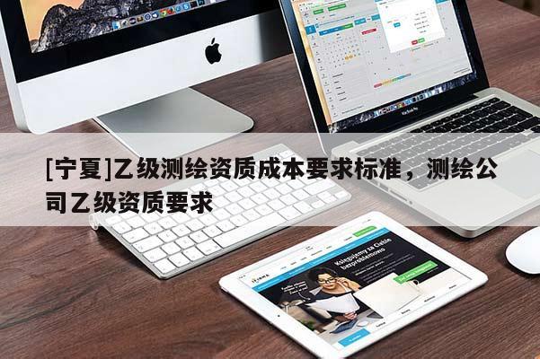 [寧夏]乙級(jí)測(cè)繪資質(zhì)成本要求標(biāo)準(zhǔn)，測(cè)繪公司乙級(jí)資質(zhì)要求