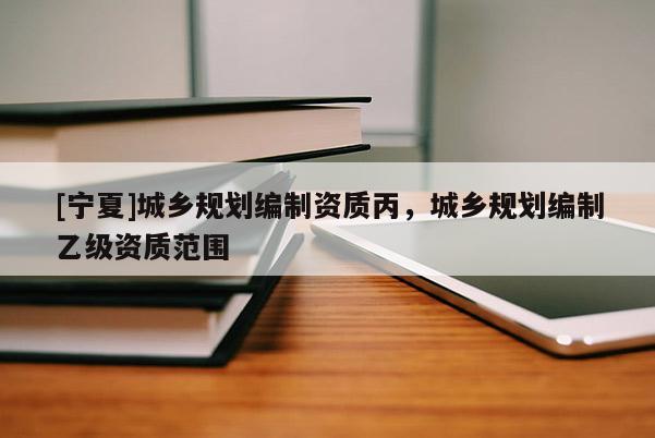 [寧夏]城鄉(xiāng)規(guī)劃編制資質(zhì)丙，城鄉(xiāng)規(guī)劃編制乙級資質(zhì)范圍