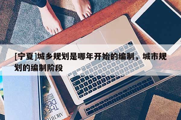 [寧夏]城鄉(xiāng)規(guī)劃是哪年開始的編制，城市規(guī)劃的編制階段
