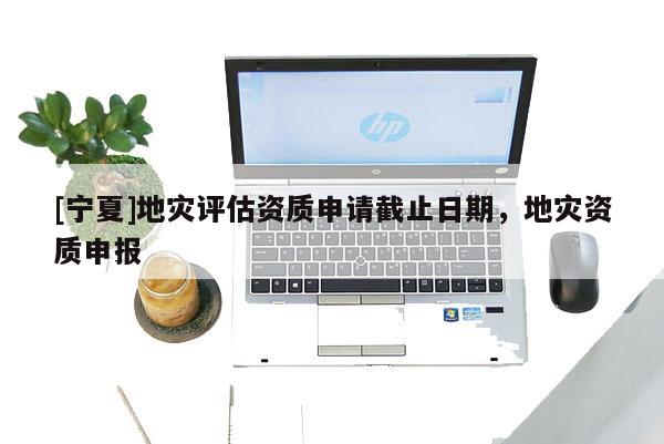 [寧夏]地災(zāi)評估資質(zhì)申請截止日期，地災(zāi)資質(zhì)申報