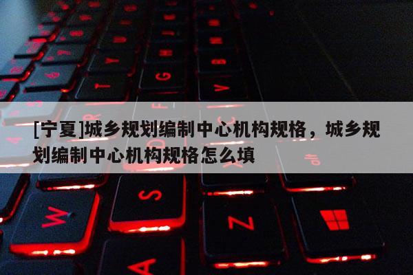 [寧夏]城鄉(xiāng)規(guī)劃編制中心機(jī)構(gòu)規(guī)格，城鄉(xiāng)規(guī)劃編制中心機(jī)構(gòu)規(guī)格怎么填