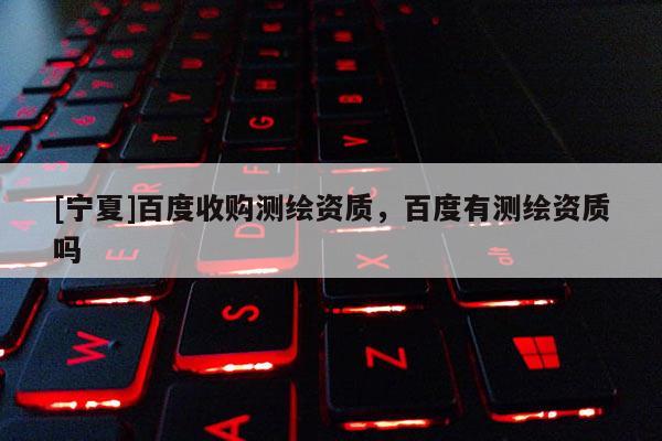 [寧夏]百度收購測(cè)繪資質(zhì)，百度有測(cè)繪資質(zhì)嗎