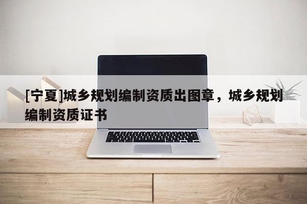 [寧夏]城鄉(xiāng)規(guī)劃編制資質(zhì)出圖章，城鄉(xiāng)規(guī)劃編制資質(zhì)證書