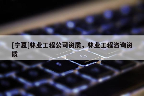 [寧夏]林業(yè)工程公司資質(zhì)，林業(yè)工程咨詢資質(zhì)