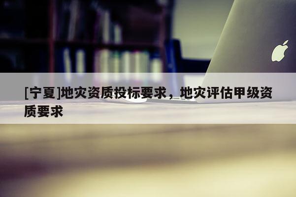 [寧夏]地災(zāi)資質(zhì)投標(biāo)要求，地災(zāi)評(píng)估甲級(jí)資質(zhì)要求