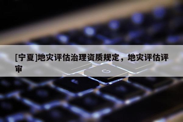 [寧夏]地災(zāi)評估治理資質(zhì)規(guī)定，地災(zāi)評估評審