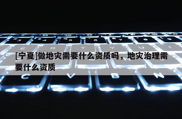[寧夏]做地災(zāi)需要什么資質(zhì)嗎，地災(zāi)治理需要什么資質(zhì)