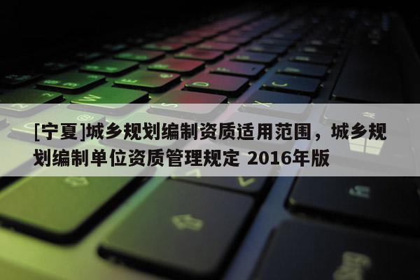 [寧夏]城鄉(xiāng)規(guī)劃編制資質(zhì)適用范圍，城鄉(xiāng)規(guī)劃編制單位資質(zhì)管理規(guī)定 2016年版