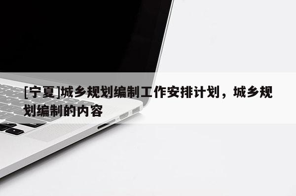[寧夏]城鄉(xiāng)規(guī)劃編制工作安排計劃，城鄉(xiāng)規(guī)劃編制的內(nèi)容