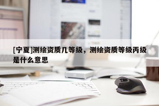 [寧夏]測繪資質(zhì)幾等級(jí)，測繪資質(zhì)等級(jí)丙級(jí)是什么意思