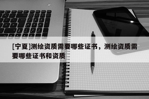[寧夏]測(cè)繪資質(zhì)需要哪些證書(shū)，測(cè)繪資質(zhì)需要哪些證書(shū)和資質(zhì)