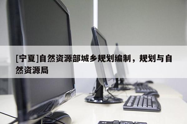 [寧夏]自然資源部城鄉(xiāng)規(guī)劃編制，規(guī)劃與自然資源局