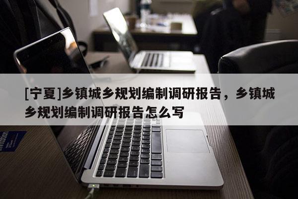 [寧夏]鄉(xiāng)鎮(zhèn)城鄉(xiāng)規(guī)劃編制調(diào)研報(bào)告，鄉(xiāng)鎮(zhèn)城鄉(xiāng)規(guī)劃編制調(diào)研報(bào)告怎么寫