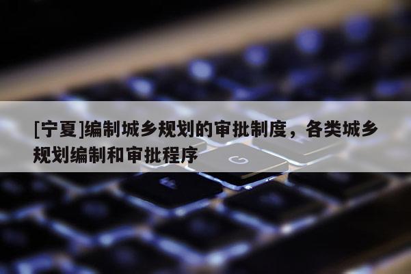 [寧夏]編制城鄉(xiāng)規(guī)劃的審批制度，各類城鄉(xiāng)規(guī)劃編制和審批程序