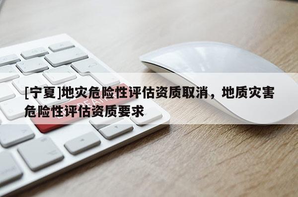 [寧夏]地災(zāi)危險性評估資質(zhì)取消，地質(zhì)災(zāi)害危險性評估資質(zhì)要求