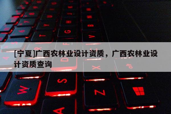 [寧夏]廣西農(nóng)林業(yè)設(shè)計(jì)資質(zhì)，廣西農(nóng)林業(yè)設(shè)計(jì)資質(zhì)查詢