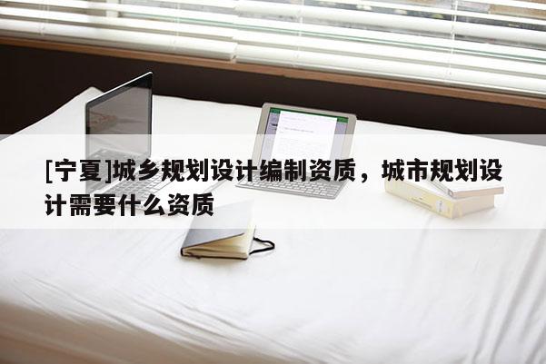 [寧夏]城鄉(xiāng)規(guī)劃設(shè)計編制資質(zhì)，城市規(guī)劃設(shè)計需要什么資質(zhì)