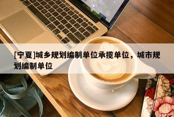 [寧夏]城鄉(xiāng)規(guī)劃編制單位承攬單位，城市規(guī)劃編制單位