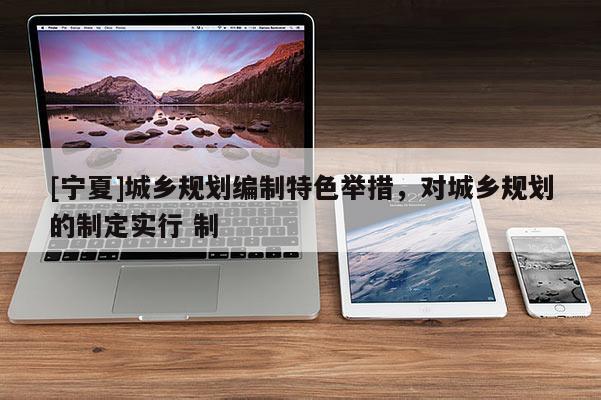 [寧夏]城鄉(xiāng)規(guī)劃編制特色舉措，對(duì)城鄉(xiāng)規(guī)劃的制定實(shí)行 制