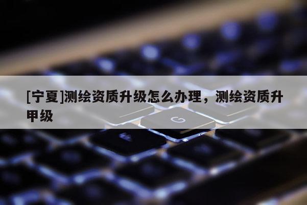 [寧夏]測繪資質(zhì)升級怎么辦理，測繪資質(zhì)升甲級