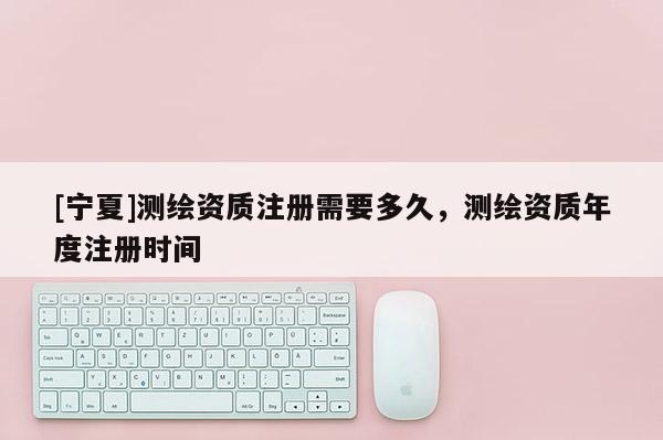 [寧夏]測(cè)繪資質(zhì)注冊(cè)需要多久，測(cè)繪資質(zhì)年度注冊(cè)時(shí)間