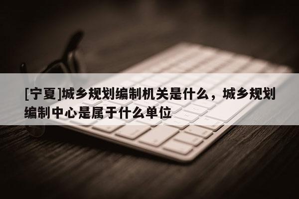[寧夏]城鄉(xiāng)規(guī)劃編制機(jī)關(guān)是什么，城鄉(xiāng)規(guī)劃編制中心是屬于什么單位