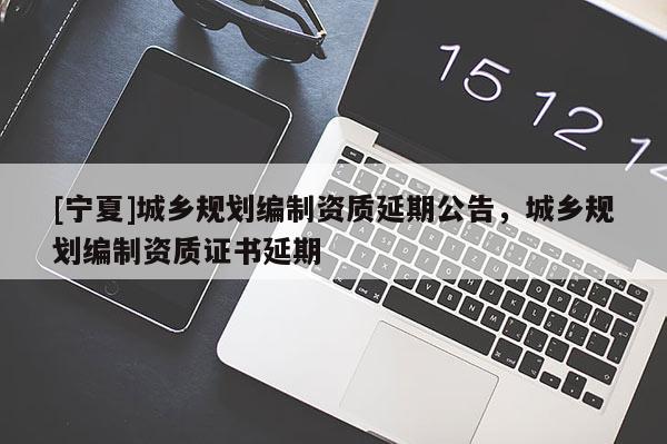 [寧夏]城鄉(xiāng)規(guī)劃編制資質(zhì)延期公告，城鄉(xiāng)規(guī)劃編制資質(zhì)證書延期