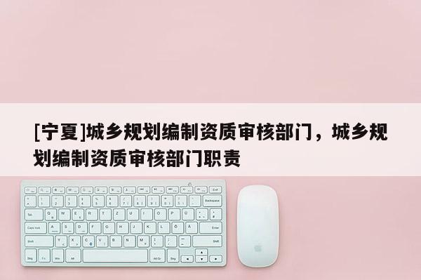 [寧夏]城鄉(xiāng)規(guī)劃編制資質(zhì)審核部門，城鄉(xiāng)規(guī)劃編制資質(zhì)審核部門職責