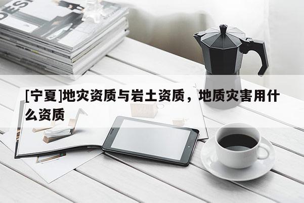 [寧夏]地災(zāi)資質(zhì)與巖土資質(zhì)，地質(zhì)災(zāi)害用什么資質(zhì)